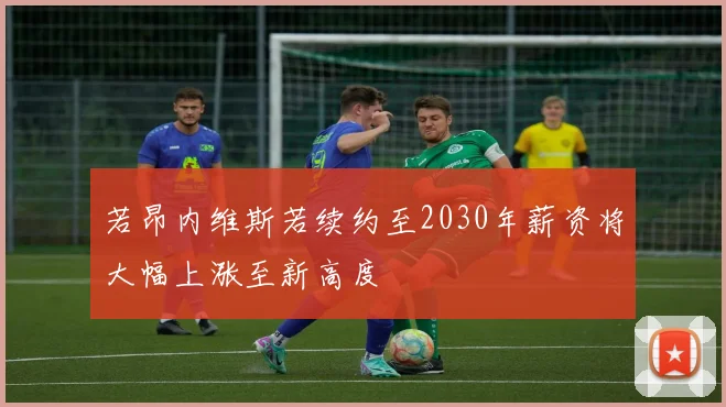 若昂内维斯若续约至2030年薪资将大幅上涨至新高度