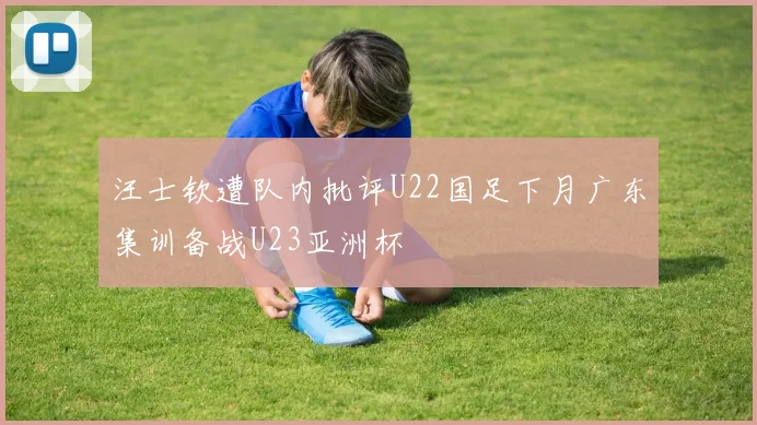 汪士钦遭队内批评U22国足下月广东集训备战U23亚洲杯