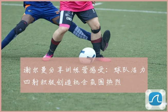 谢尔曼分享训练营感受：球队活力四射积极创造机会氛围热烈