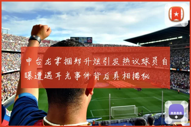 申台龙掌掴郑升炫引发热议球员自曝遭遇耳光事件背后真相揭秘