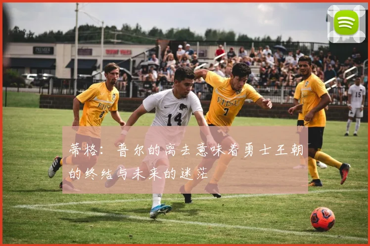蒂格：普尔的离去意味着勇士王朝的终结与未来的迷茫