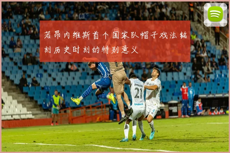 若昂内维斯首个国家队帽子戏法铭刻历史时刻的特别意义