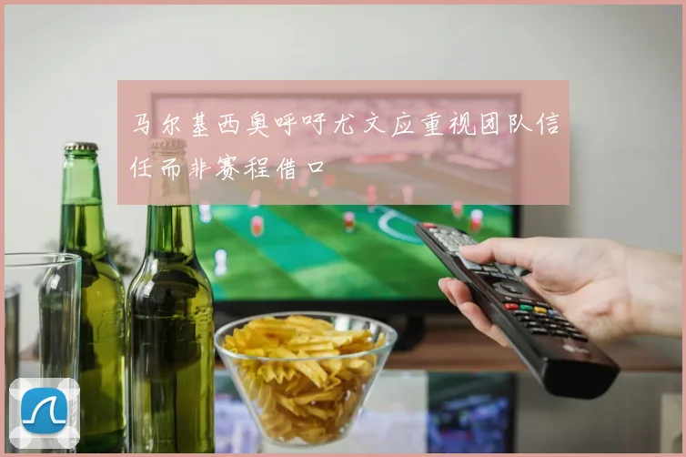 马尔基西奥呼吁尤文应重视团队信任而非赛程借口