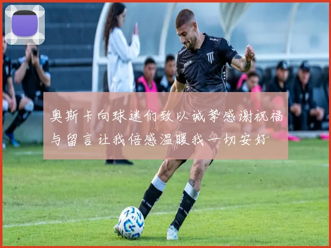 奥斯卡向球迷们致以诚挚感谢祝福与留言让我倍感温暖我一切安好