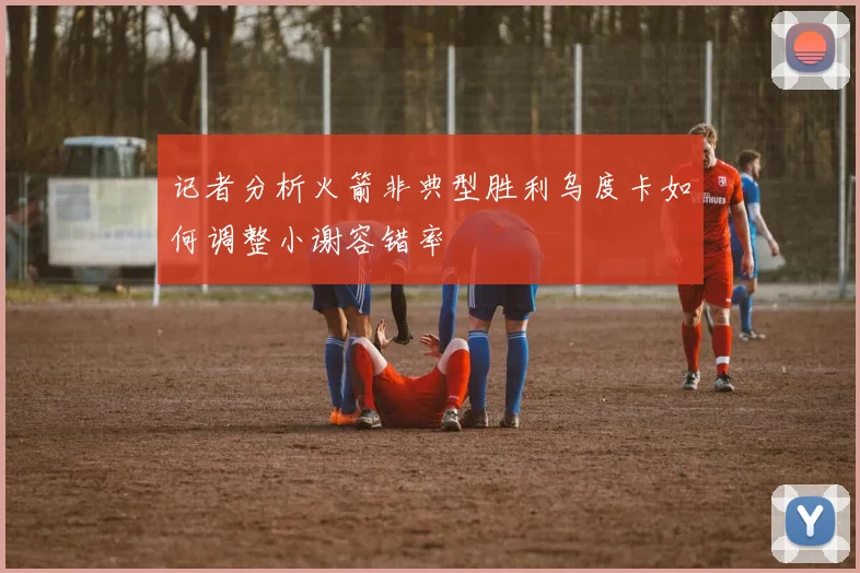 记者分析火箭非典型胜利乌度卡如何调整小谢容错率