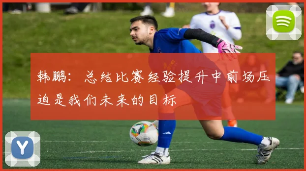韩鹏：总结比赛经验提升中前场压迫是我们未来的目标