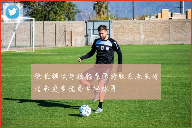 徐长锁谈与杨瀚森保持联系未来将培养更多优秀年轻球员